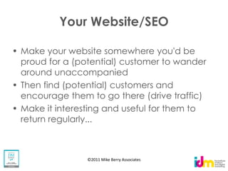 Your Website/SEO

Make your website somewhere you'd be
proud for a (potential) customer to wander
around unaccompanied
Then find (potential) customers and
encourage them to go there (drive traffic)
Make it interesting and useful for them to
return regularly...



               ©2011 Mike Berry Associates
 