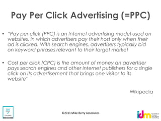 Pay Per Click Advertising (=PPC)

websites, in which advertisers pay their host only when their
ad is clicked. With search engines, advertisers typically bid
on keyword phrases relevant to their target market

Cost per click (CPC) is the amount of money an advertiser
pays search engines and other Internet publishers for a single
click on its advertisement that brings one visitor to its


                                                     Wikipedia



                       ©2011 Mike Berry Associates
 