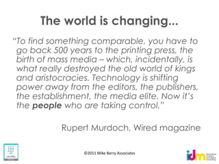 The world is changing...

go back 500 years to the printing press, the
birth of mass media which, incidentally, is
what really destroyed the old world of kings
and aristocracies. Technology is shifting
power away from the editors, the publishers,

the people

          Rupert Murdoch, Wired magazine

                ©2011 Mike Berry Associates
 