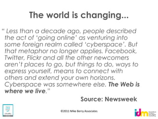 The world is changing...
     than a decade ago, people described
the act of                   as venturing into
some foreign realm called
that metaphor no longer applies. Facebook,
Twitter, Flickr and all the other newcomers
                                               to
express yourself, means to connect with
others and extend your own horizons.
Cyberspace was somewhere else. The Web is
where we live
                             Source: Newsweek
                    ©2011 Mike Berry Associates
 