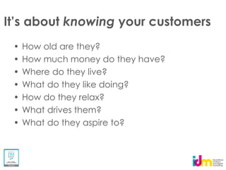knowing your customers
How old are they?
How much money do they have?
Where do they live?
What do they like doing?
How do they relax?
What drives them?
What do they aspire to?
 
