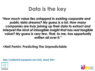 Data is the key
 How much value lies untapped in existing corporate and
     public data streams? My guess is a lot. How many
   companies are truly joining up their data to extract and
interpret the kind of intangible insight that has real tangible
  value? My guess is very few. That, to me, has opportunity



<Neil Perkin: Predicting The Unpredictable



http://neilperkin.typepad.com/only_dead_fish>
 