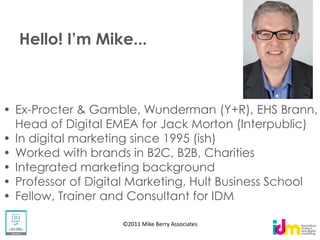 Ex-Procter & Gamble, Wunderman (Y+R), EHS Brann,
Head of Digital EMEA for Jack Morton (Interpublic)
In digital marketing since 1995 (ish)
Worked with brands in B2C, B2B, Charities
Integrated marketing background
Professor of Digital Marketing, Hult Business School
Fellow, Trainer and Consultant for IDM

                  ©2011 Mike Berry Associates
 