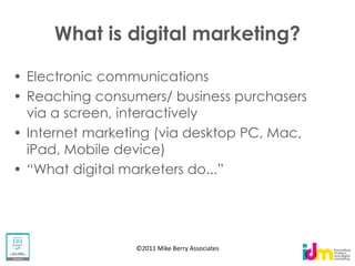 What is digital marketing?

Electronic communications
Reaching consumers/ business purchasers
via a screen, interactively
Internet marketing (via desktop PC, Mac,
iPad, Mobile device)




               ©2011 Mike Berry Associates
 