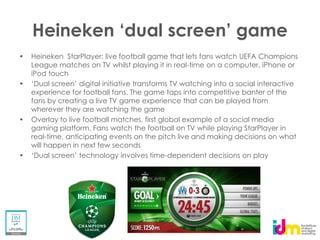 Heineken StarPlayer: live football game that lets fans watch UEFA Champions
League matches on TV whilst playing it in real-time on a computer, iPhone or
iPod touch

experience for football fans. The game taps into competitive banter of the
fans by creating a live TV game experience that can be played from
wherever they are watching the game
Overlay to live football matches, first global example of a social media
gaming platform. Fans watch the football on TV while playing StarPlayer in
real-time, anticipating events on the pitch live and making decisions on what
will happen in next few seconds
                                          -dependent decisions on play
 