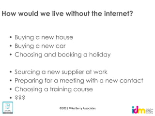 How would we live without the internet?


   Buying a new house
   Buying a new car
   Choosing and booking a holiday

   Sourcing a new supplier at work
   Preparing for a meeting with a new contact
   Choosing a training course
   ???
                 ©2011 Mike Berry Associates
 