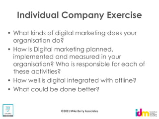 Individual Company Exercise
What kinds of digital marketing does your
organisation do?
How is Digital marketing planned,
implemented and measured in your
organisation? Who is responsible for each of
these activities?
How well is digital integrated with offline?
What could be done better?


               ©2011 Mike Berry Associates
 