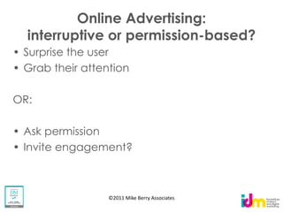 Online Advertising:
  interruptive or permission-based?
 Surprise the user
 Grab their attention

OR:

 Ask permission
 Invite engagement?



                 ©2011 Mike Berry Associates
 