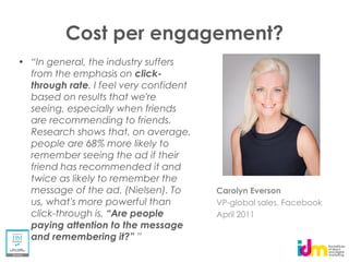 Cost per engagement?
from the emphasis on click-
through rate. I feel very confident
based on results that we're
seeing, especially when friends
are recommending to friends.
Research shows that, on average,
people are 68% more likely to
remember seeing the ad if their
friend has recommended it and
twice as likely to remember the
message of the ad. (Nielsen). To      Carolyn Everson
us, what's more powerful than         VP-global sales, Facebook
click-through is,                     April 2011
paying attention to the message
 