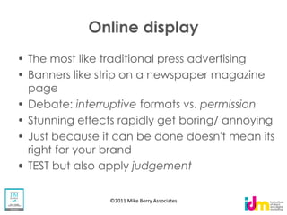 Online display
The most like traditional press advertising
Banners like strip on a newspaper magazine
page
Debate: interruptive formats vs. permission
Stunning effects rapidly get boring/ annoying
Just because it can be done doesn't mean its
right for your brand
TEST but also apply judgement

              ©2011 Mike Berry Associates
 