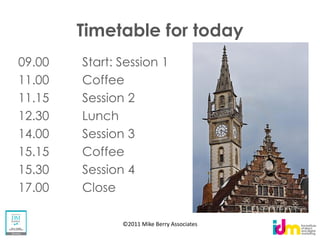 Timetable for today
09.00   Start: Session 1
11.00   Coffee
11.15   Session 2
12.30   Lunch
14.00   Session 3
15.15   Coffee
15.30   Session 4
17.00   Close

               ©2011 Mike Berry Associates
 