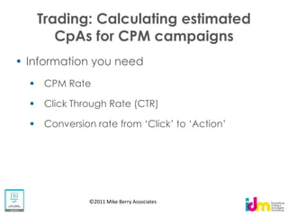 Trading: Calculating estimated
    CpAs for CPM campaigns
Information you need
   CPM Rate

   Click Through Rate (CTR)




            ©2011 Mike Berry Associates
 