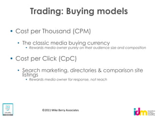 Trading: Buying models

Cost per Thousand (CPM)
  The classic media buying currency
    Rewards media owner purely on their audience size and composition


Cost per Click (CpC)
  Search marketing, directories & comparison site
  listings
    Rewards media owner for response, not reach




           ©2011 Mike Berry Associates
 