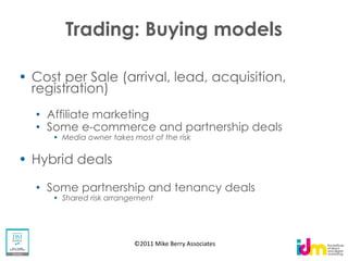 Trading: Buying models

Cost per Sale (arrival, lead, acquisition,
registration)
  Affiliate marketing
  Some e-commerce and partnership deals
     Media owner takes most of the risk


Hybrid deals

  Some partnership and tenancy deals
     Shared risk arrangement




                        ©2011 Mike Berry Associates
 