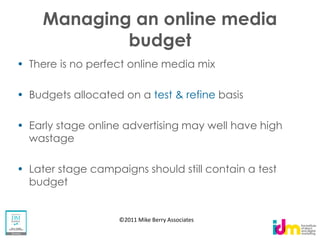 Managing an online media
          budget
There is no perfect online media mix

Budgets allocated on a test & refine basis

Early stage online advertising may well have high
wastage

Later stage campaigns should still contain a test
budget


                 ©2011 Mike Berry Associates
 