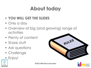 About today
YOU WILL GET THE SLIDES
Only a day
Overview of big (and growing) range of
activities
Plenty of content
Share stuff
Ask questions
Challenge
Enjoy!
              ©2011 Mike Berry Associates
 