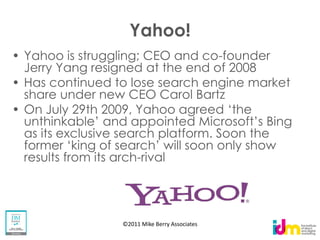Yahoo!
Yahoo is struggling; CEO and co-founder
Jerry Yang resigned at the end of 2008
Has continued to lose search engine market
share under new CEO Carol Bartz


as its exclusive search platform. Soon the
results from its arch-rival




                  ©2011 Mike Berry Associates
 