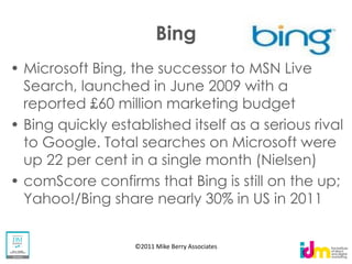 Bing
Microsoft Bing, the successor to MSN Live
Search, launched in June 2009 with a
reported £60 million marketing budget
Bing quickly established itself as a serious rival
to Google. Total searches on Microsoft were
up 22 per cent in a single month (Nielsen)
comScore confirms that Bing is still on the up;
Yahoo!/Bing share nearly 30% in US in 2011


                 ©2011 Mike Berry Associates
 
