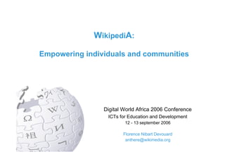 WikipediA:

Empowering individuals and communities




                    Digital World Africa 2006 Conference
                        ICTs for Education and Development
                                   12 - 13 september 2006

                                    Florence Nibart Devouard
                                     anthere@wikimedia.org
             Digital World Africa 2006 Conference - 12 sept 2006 - Florence Devouard
 
