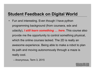 • Fun and interesting. Even though I have python
programming background (from coursera, edx and
udacity), I still learn something … here. This course also
provide me the opportunity to control something physical,
which the online courses lacked. The 2D is really an
awesome experience. Being able to make a robot to plan
its path and moving autonomously through a maze is
really cool.
– Anonymous, Term 3, 2015
Student Feedback on Digital World
 