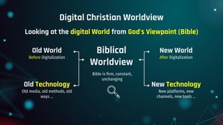Digital Christian Worldview
Biblical
Worldview
Old World
Before Digitalization
Old Technology
Old media, old methods, old
ways ...
New World
After Digitalization
New Technology
New platforms, new
channels, new tools ...
Bible is firm, constant,
unchanging
Looking at the digital World from God's Viewpoint (Bible)
 