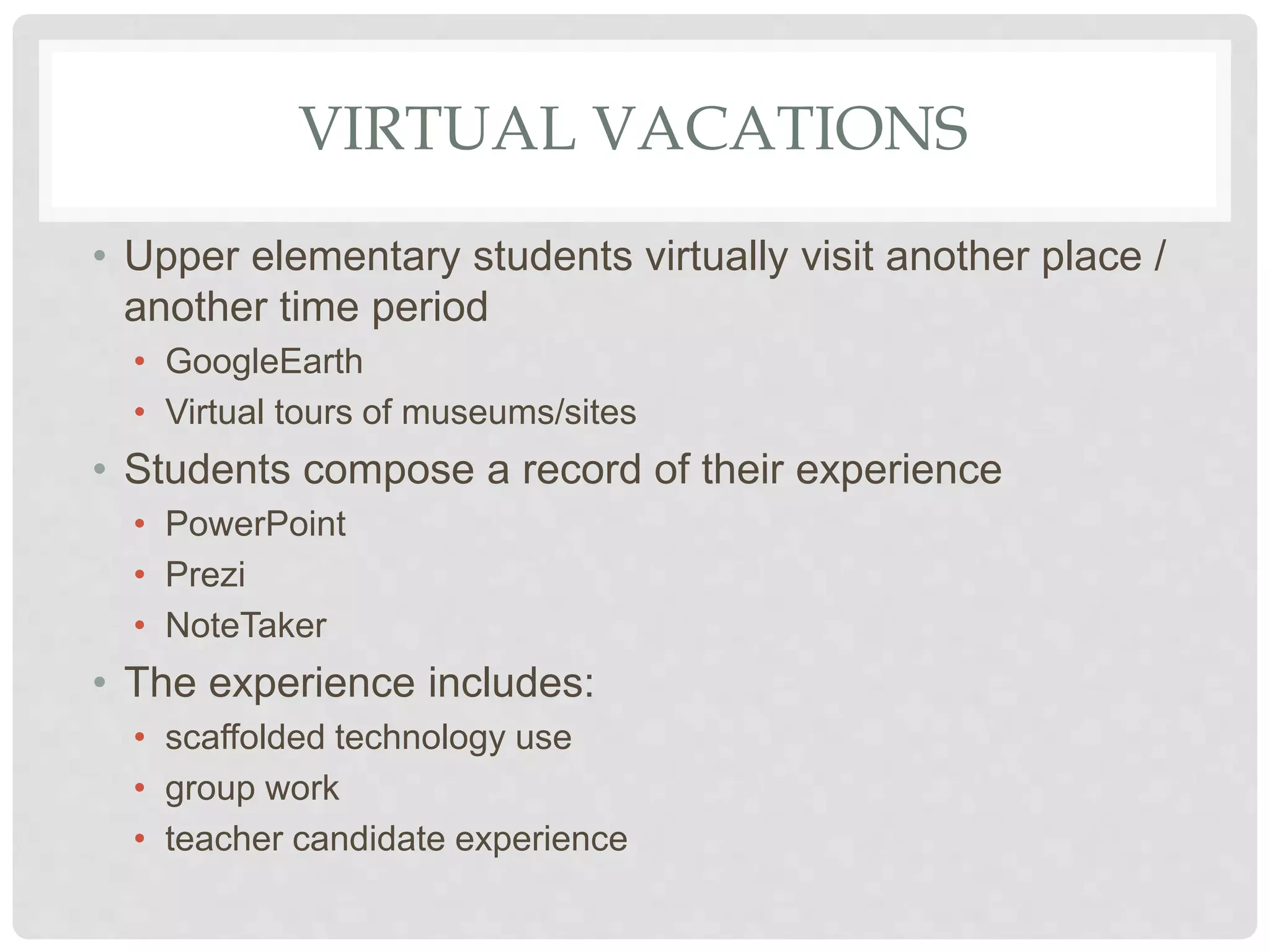 VIRTUAL VACATIONS
• Upper elementary students virtually visit another place /
another time period
• GoogleEarth
• Virtual tours of museums/sites
• Students compose a record of their experience
• PowerPoint
• Prezi
• NoteTaker
• The experience includes:
• scaffolded technology use
• group work
• teacher candidate experience
 