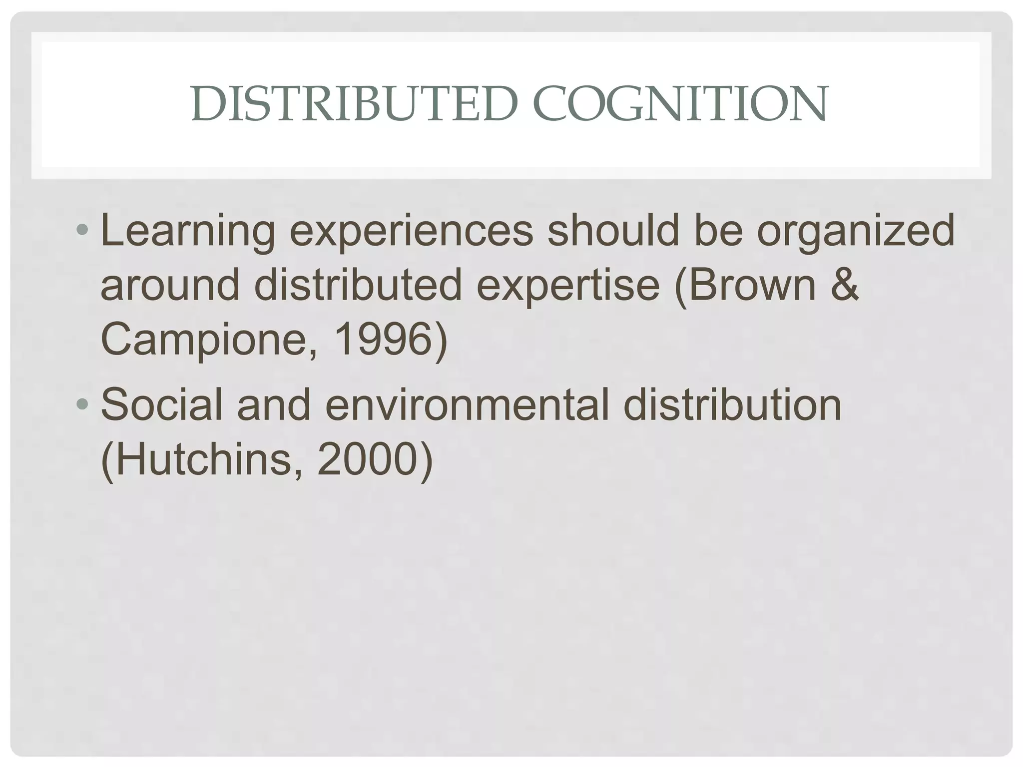 DISTRIBUTED COGNITION
• Learning experiences should be organized
around distributed expertise (Brown &
Campione, 1996)
• Social and environmental distribution
(Hutchins, 2000)
 