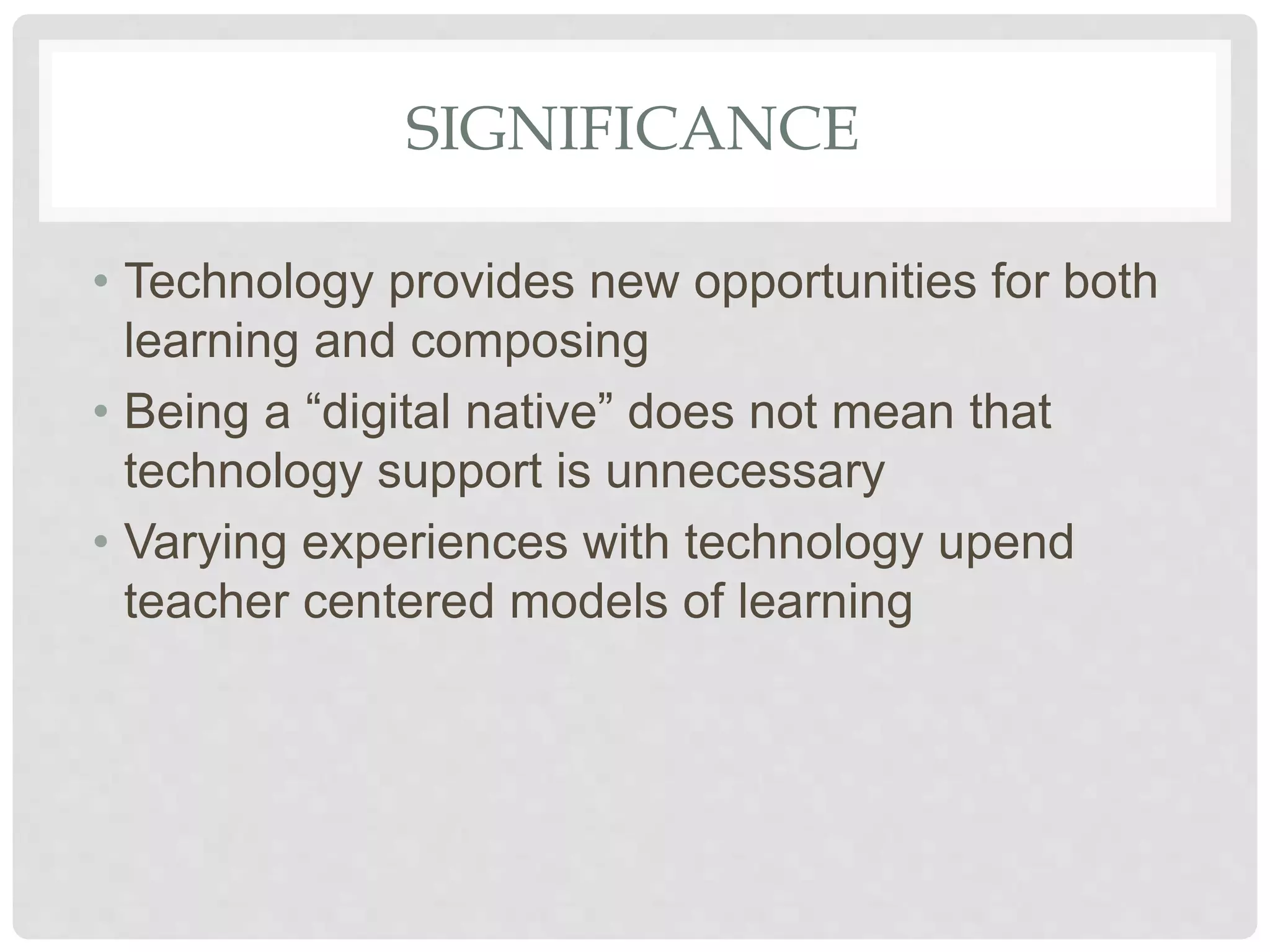 SIGNIFICANCE
• Technology provides new opportunities for both
learning and composing
• Being a “digital native” does not mean that
technology support is unnecessary
• Varying experiences with technology upend
teacher centered models of learning
 