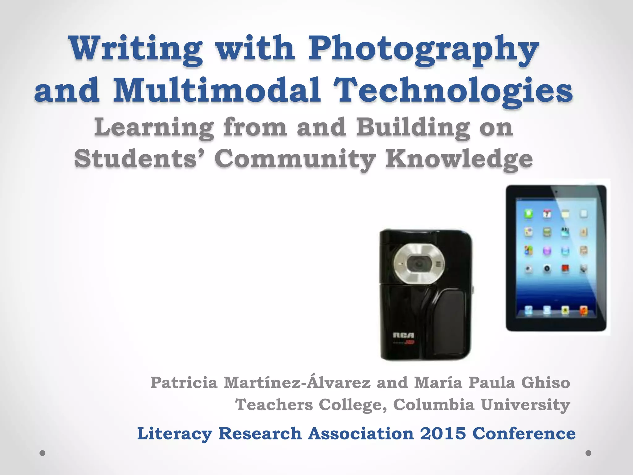 Writing with Photography
and Multimodal Technologies
Learning from and Building on
Students’ Community Knowledge
Patricia Martínez-Álvarez and María Paula Ghiso
Teachers College, Columbia University
Literacy Research Association 2015 Conference
 