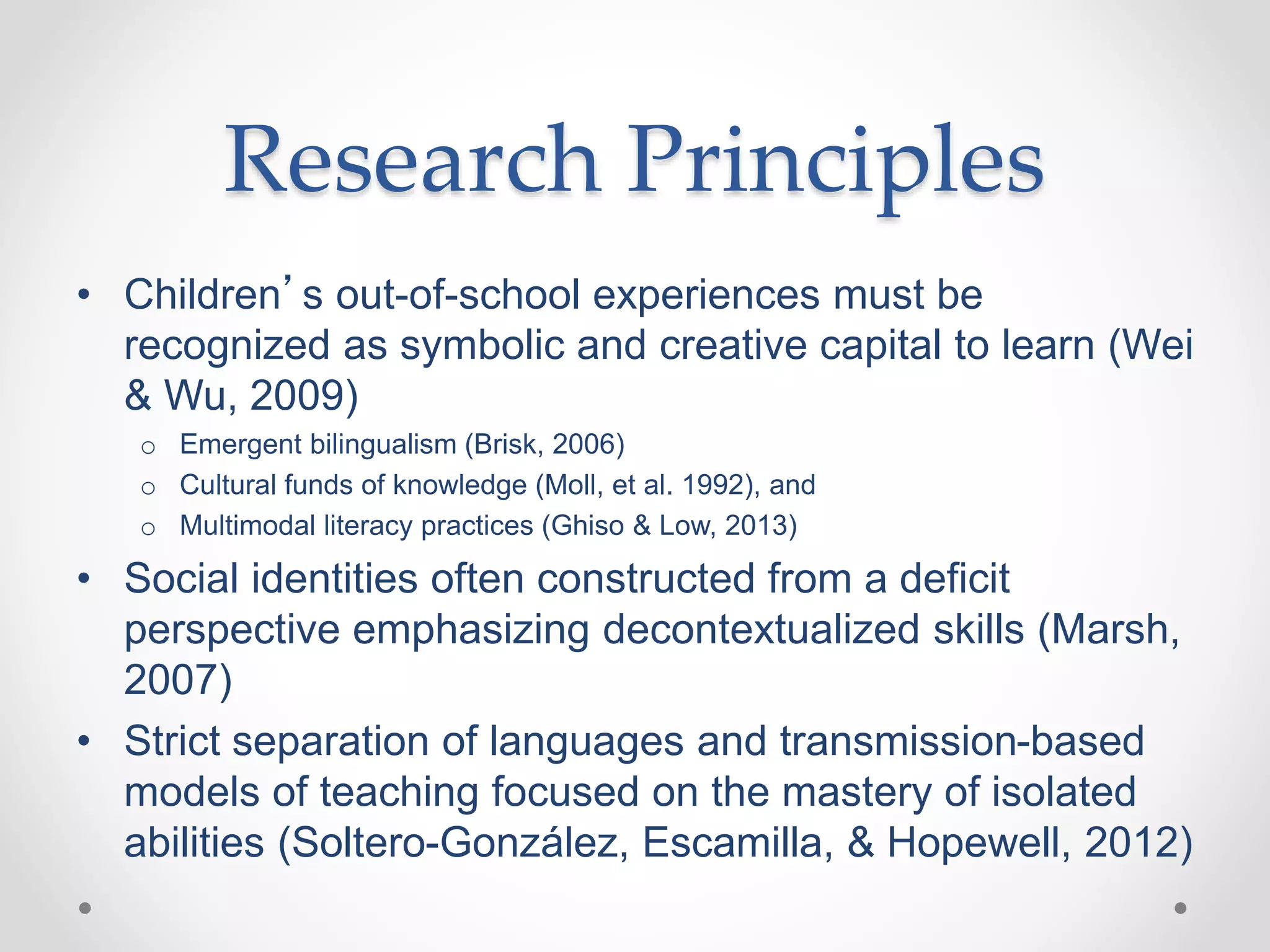 Research Principles
• Children’s out-of-school experiences must be
recognized as symbolic and creative capital to learn (Wei
& Wu, 2009)
o Emergent bilingualism (Brisk, 2006)
o Cultural funds of knowledge (Moll, et al. 1992), and
o Multimodal literacy practices (Ghiso & Low, 2013)
• Social identities often constructed from a deficit
perspective emphasizing decontextualized skills (Marsh,
2007)
• Strict separation of languages and transmission-based
models of teaching focused on the mastery of isolated
abilities (Soltero-González, Escamilla, & Hopewell, 2012)
 