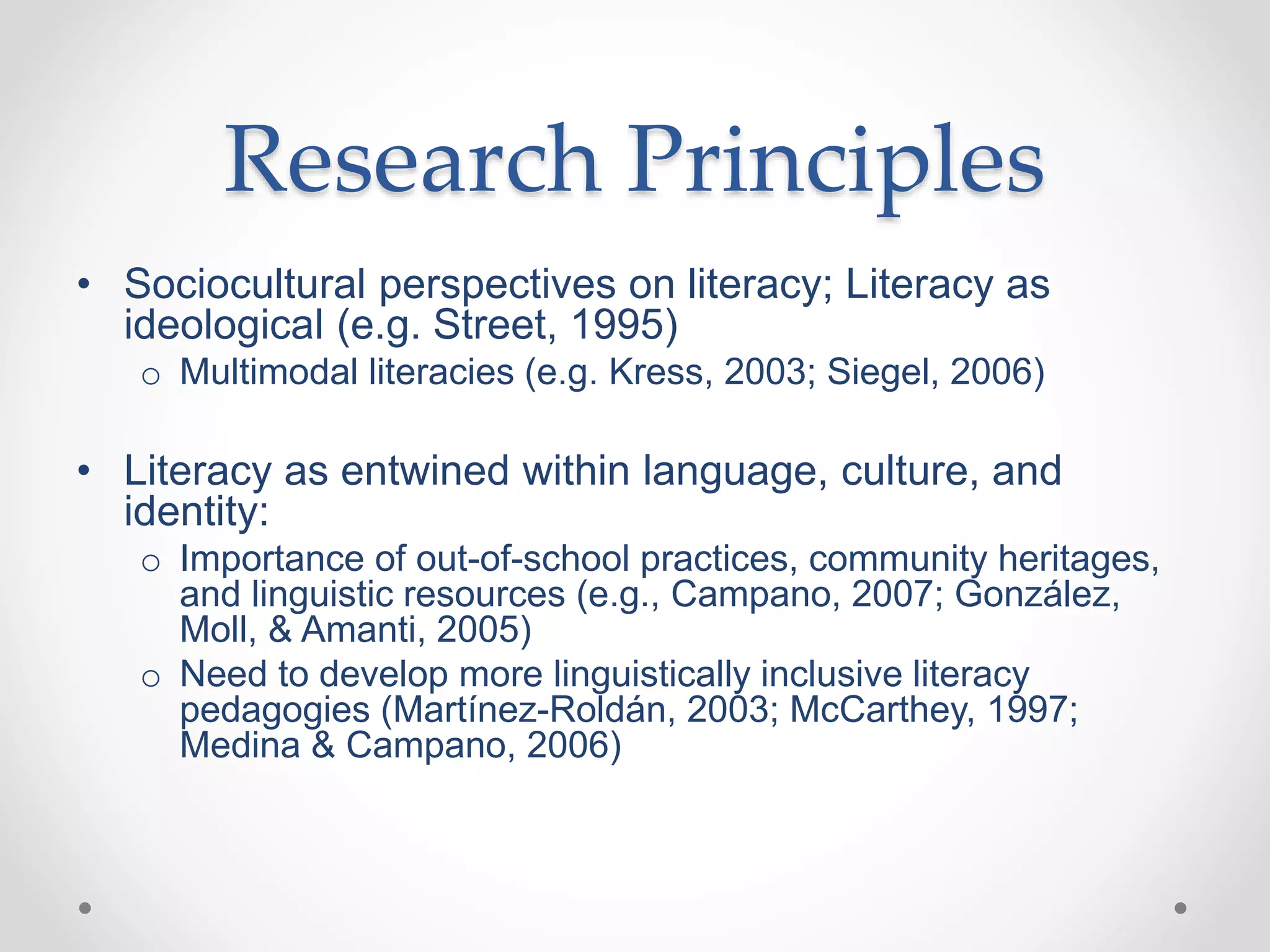 Research Principles
• Sociocultural perspectives on literacy; Literacy as
ideological (e.g. Street, 1995)
o Multimodal literacies (e.g. Kress, 2003; Siegel, 2006)
• Literacy as entwined within language, culture, and
identity:
o Importance of out-of-school practices, community heritages,
and linguistic resources (e.g., Campano, 2007; González,
Moll, & Amanti, 2005)
o Need to develop more linguistically inclusive literacy
pedagogies (Martínez-Roldán, 2003; McCarthey, 1997;
Medina & Campano, 2006)
 