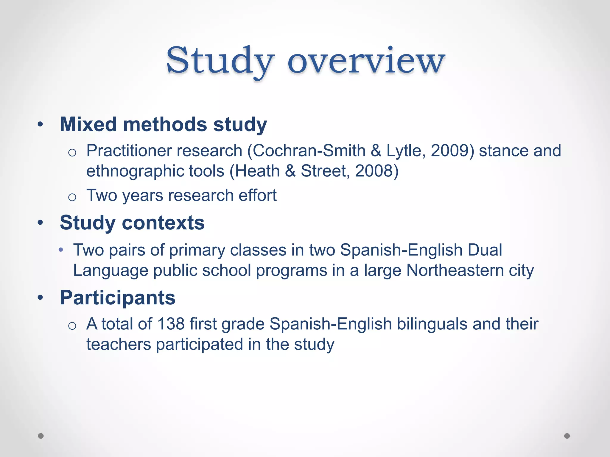 Study overview
• Mixed methods study
o Practitioner research (Cochran-Smith & Lytle, 2009) stance and
ethnographic tools (Heath & Street, 2008)
o Two years research effort
• Study contexts
• Two pairs of primary classes in two Spanish-English Dual
Language public school programs in a large Northeastern city
• Participants
o A total of 138 first grade Spanish-English bilinguals and their
teachers participated in the study
 