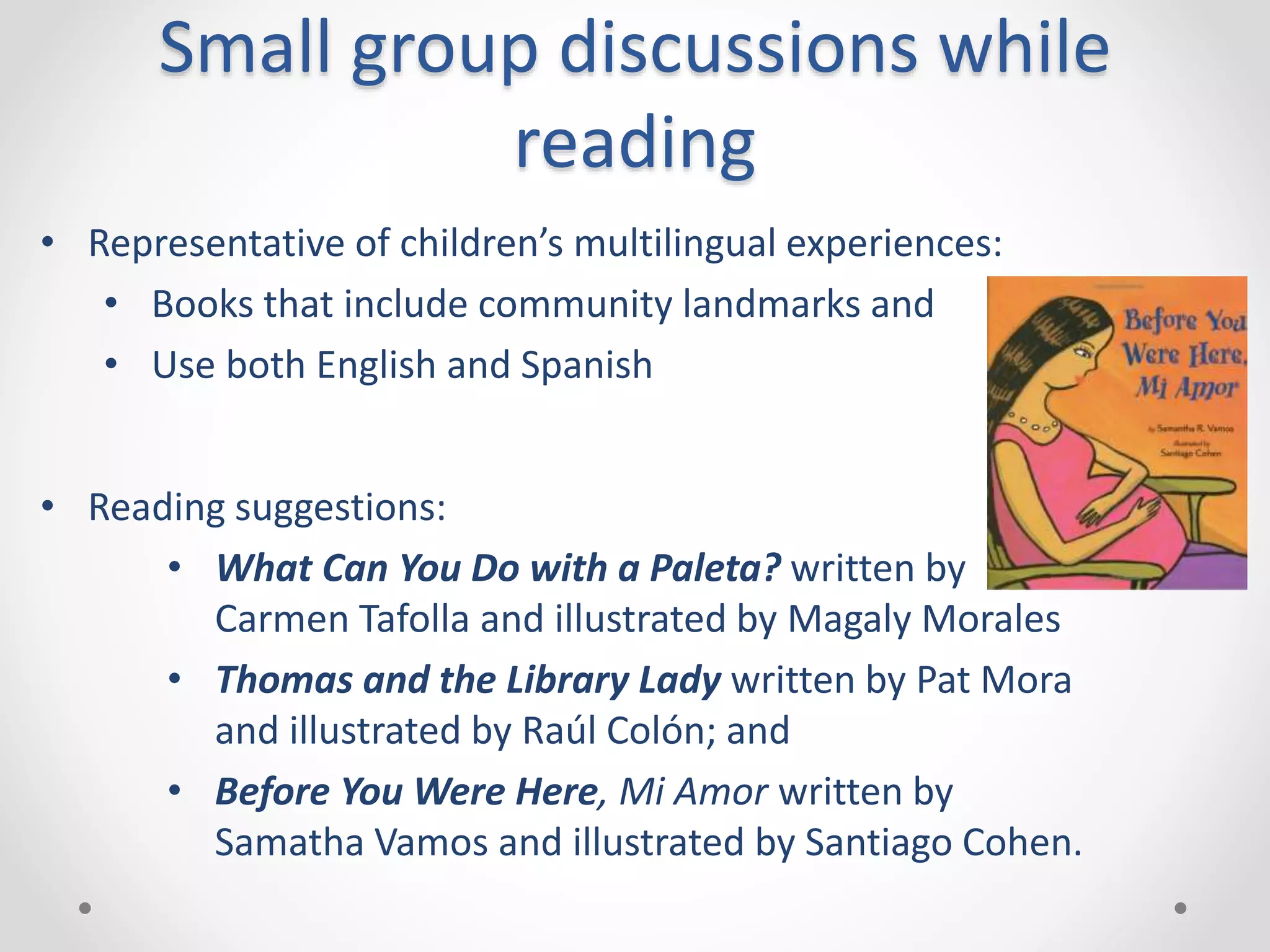 Small group discussions while
reading
• Representative of children’s multilingual experiences:
• Books that include community landmarks and
• Use both English and Spanish
• Reading suggestions:
• What Can You Do with a Paleta? written by
Carmen Tafolla and illustrated by Magaly Morales
• Thomas and the Library Lady written by Pat Mora
and illustrated by Raúl Colón; and
• Before You Were Here, Mi Amor written by
Samatha Vamos and illustrated by Santiago Cohen.
 