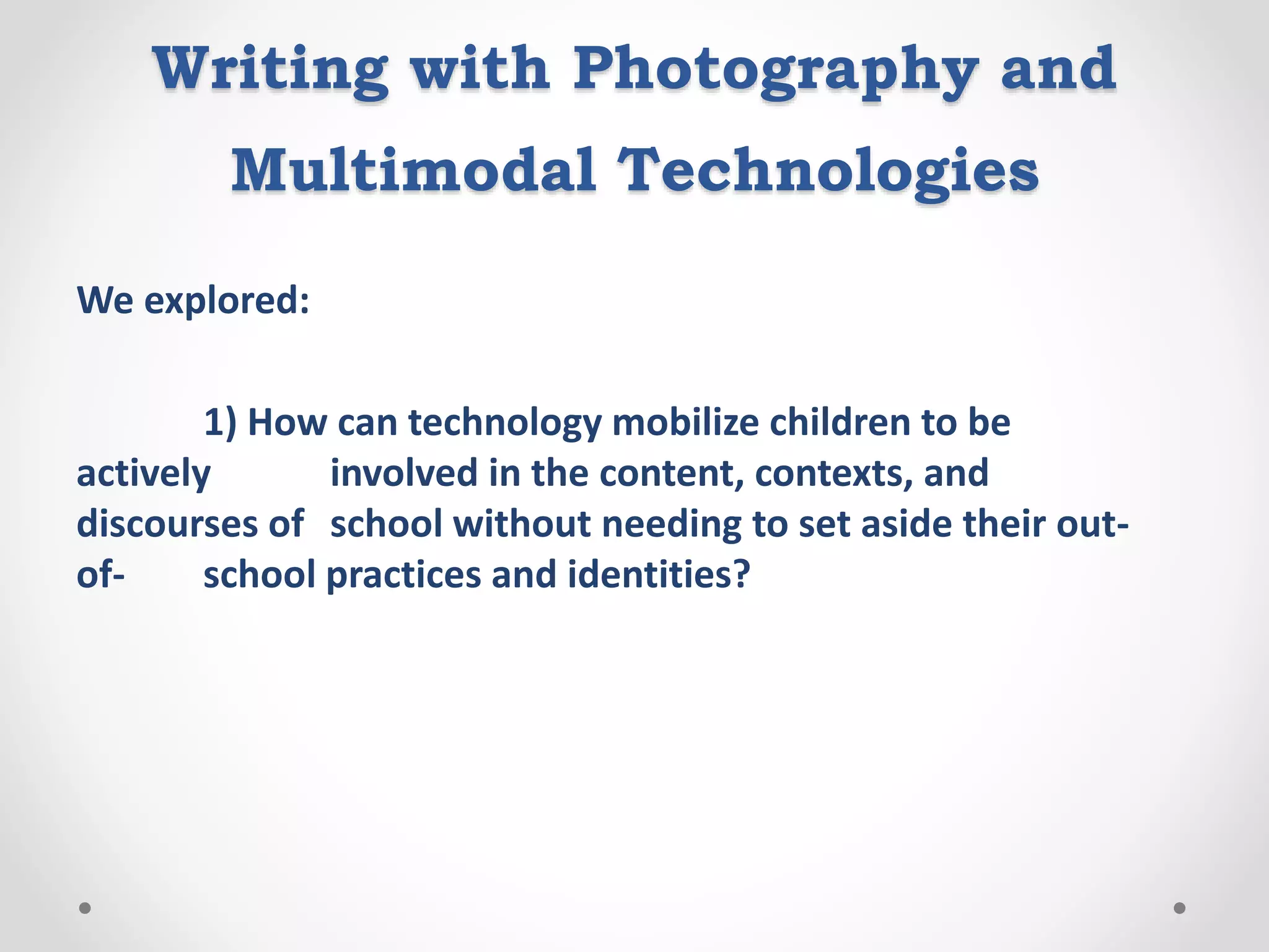 Writing with Photography and
Multimodal Technologies
We explored:
1) How can technology mobilize children to be
actively involved in the content, contexts, and
discourses of school without needing to set aside their out-
of- school practices and identities?
 