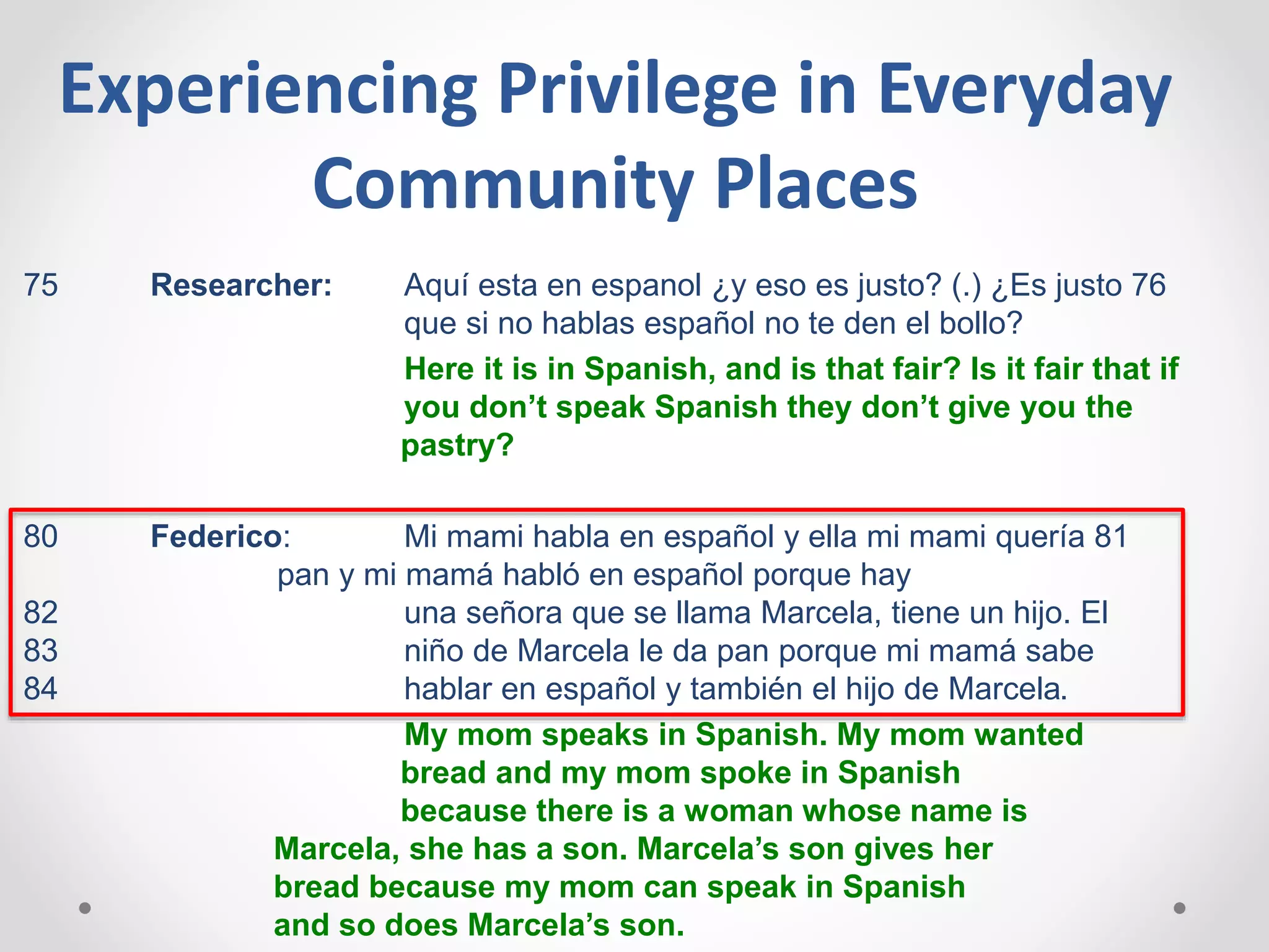 Experiencing Privilege in Everyday
Community Places
75 Researcher: Aquí esta en espanol ¿y eso es justo? (.) ¿Es justo 76
que si no hablas español no te den el bollo?
Here it is in Spanish, and is that fair? Is it fair that if
you don’t speak Spanish they don’t give you the
pastry?
80 Federico: Mi mami habla en español y ella mi mami quería 81
pan y mi mamá habló en español porque hay
82 una señora que se llama Marcela, tiene un hijo. El
83 niño de Marcela le da pan porque mi mamá sabe
84 hablar en español y también el hijo de Marcela.
My mom speaks in Spanish. My mom wanted
bread and my mom spoke in Spanish
because there is a woman whose name is
Marcela, she has a son. Marcela’s son gives her
bread because my mom can speak in Spanish
and so does Marcela’s son.
 