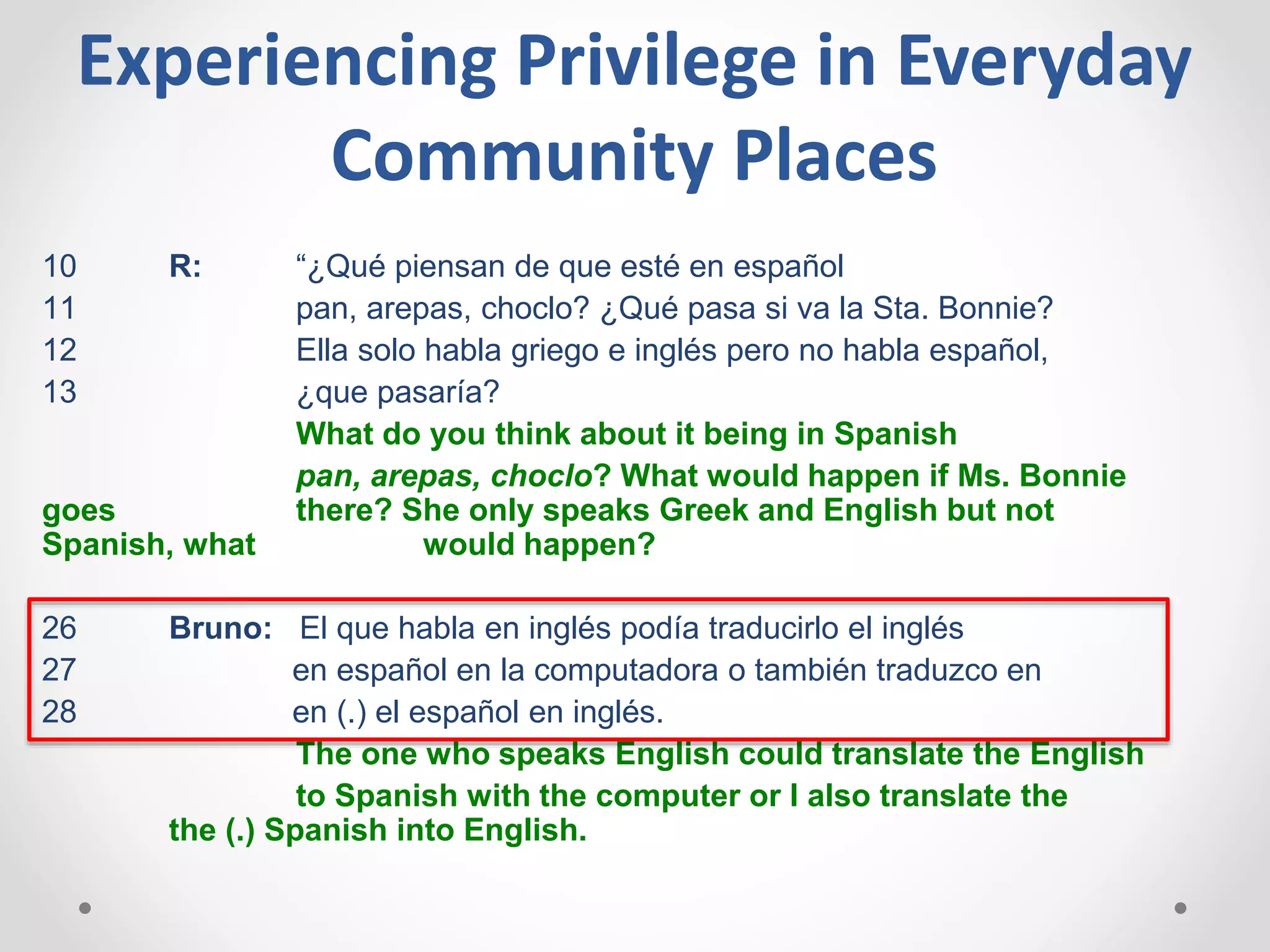 10 R: “¿Qué piensan de que esté en español
11 pan, arepas, choclo? ¿Qué pasa si va la Sta. Bonnie?
12 Ella solo habla griego e inglés pero no habla español,
13 ¿que pasaría?
What do you think about it being in Spanish
pan, arepas, choclo? What would happen if Ms. Bonnie
goes there? She only speaks Greek and English but not
Spanish, what would happen?
26 Bruno: El que habla en inglés podía traducirlo el inglés
27 en español en la computadora o también traduzco en
28 en (.) el español en inglés.
The one who speaks English could translate the English
to Spanish with the computer or I also translate the
the (.) Spanish into English.
Experiencing Privilege in Everyday
Community Places
 