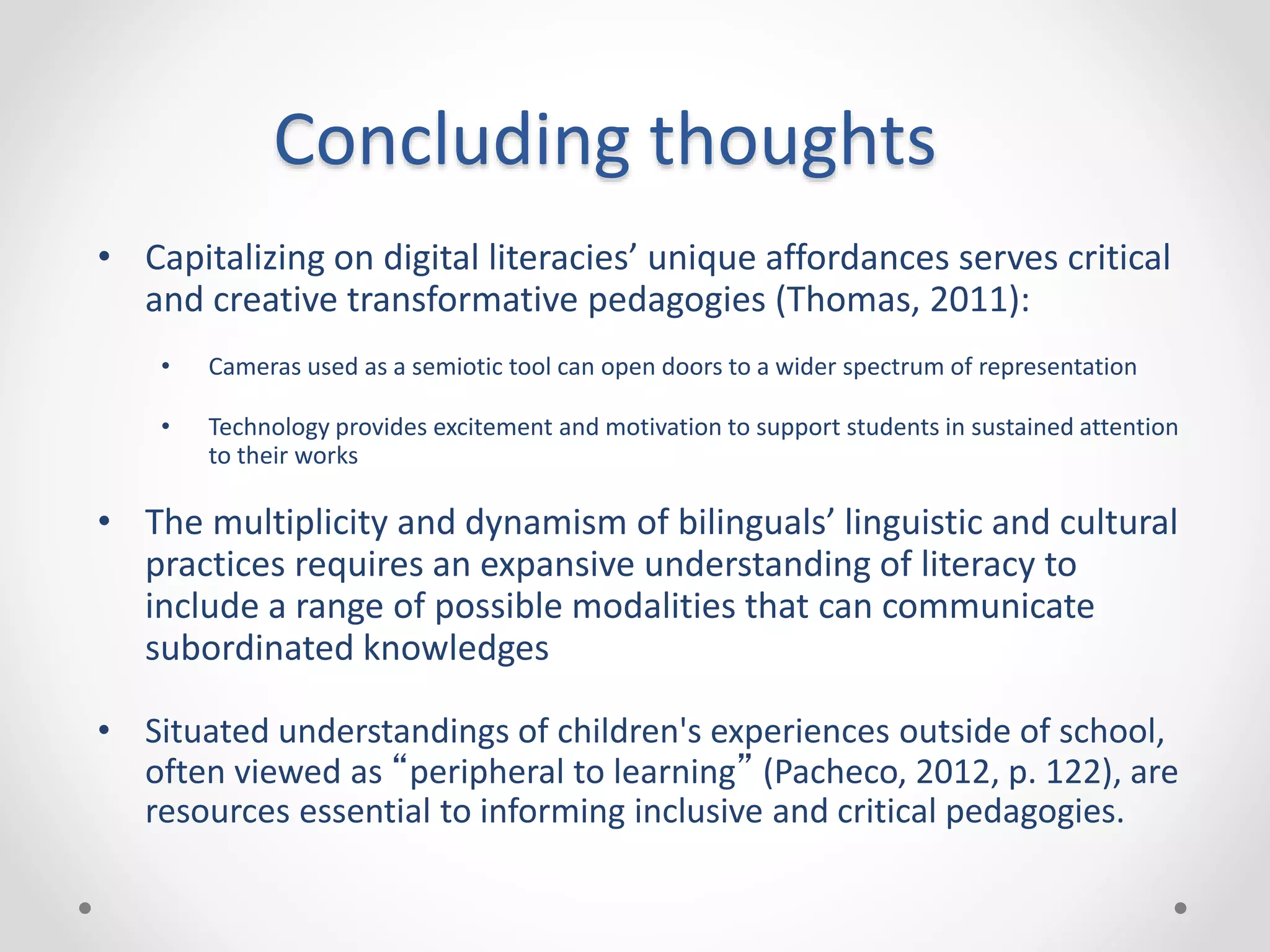 Concluding thoughts
• Capitalizing on digital literacies’ unique affordances serves critical
and creative transformative pedagogies (Thomas, 2011):
• Cameras used as a semiotic tool can open doors to a wider spectrum of representation
• Technology provides excitement and motivation to support students in sustained attention
to their works
• The multiplicity and dynamism of bilinguals’ linguistic and cultural
practices requires an expansive understanding of literacy to
include a range of possible modalities that can communicate
subordinated knowledges
• Situated understandings of children's experiences outside of school,
often viewed as “peripheral to learning” (Pacheco, 2012, p. 122), are
resources essential to informing inclusive and critical pedagogies.
 