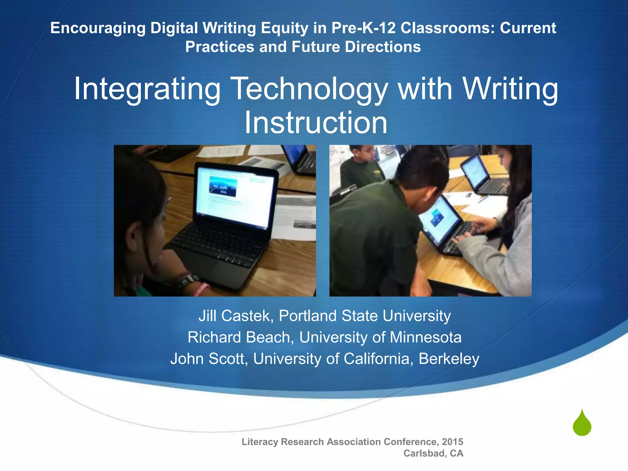 S
Integrating Technology with Writing
Instruction
Jill Castek, Portland State University
Richard Beach, University of Minnesota
John Scott, University of California, Berkeley
Encouraging Digital Writing Equity in Pre-K-12 Classrooms: Current
Practices and Future Directions
Literacy Research Association Conference, 2015
Carlsbad, CA
 