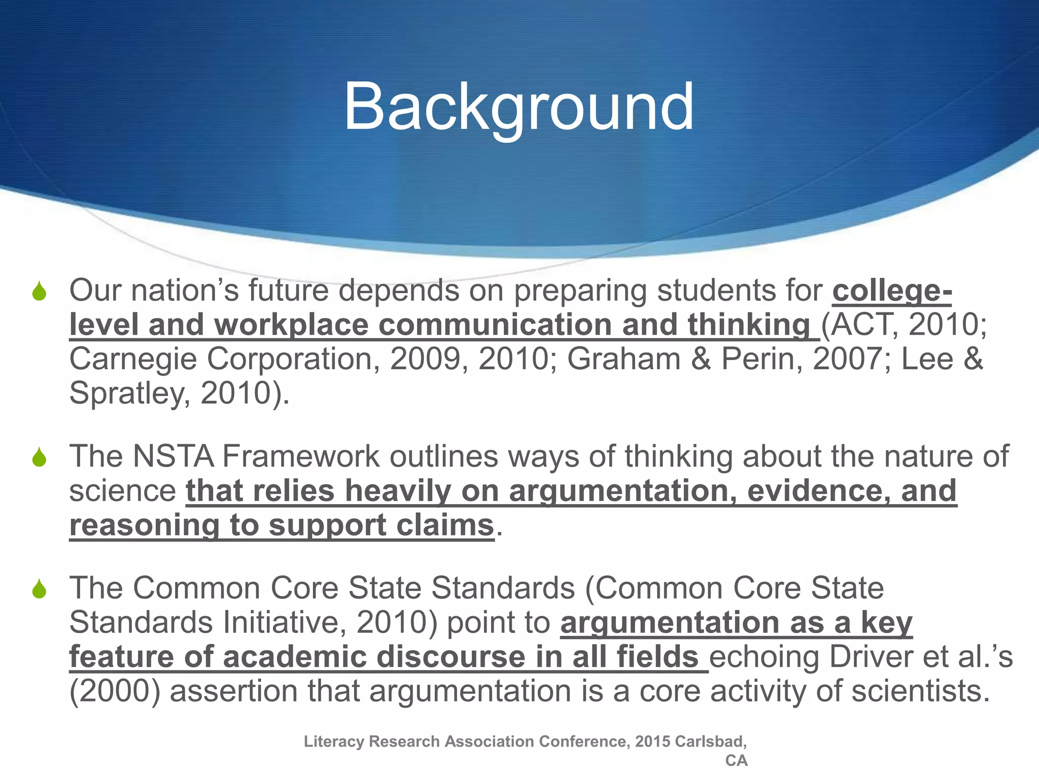 Background
S Our nation’s future depends on preparing students for college-
level and workplace communication and thinking (ACT, 2010;
Carnegie Corporation, 2009, 2010; Graham & Perin, 2007; Lee &
Spratley, 2010).
S The NSTA Framework outlines ways of thinking about the nature of
science that relies heavily on argumentation, evidence, and
reasoning to support claims.
S The Common Core State Standards (Common Core State
Standards Initiative, 2010) point to argumentation as a key
feature of academic discourse in all fields echoing Driver et al.’s
(2000) assertion that argumentation is a core activity of scientists.
Literacy Research Association Conference, 2015 Carlsbad,
CA
 