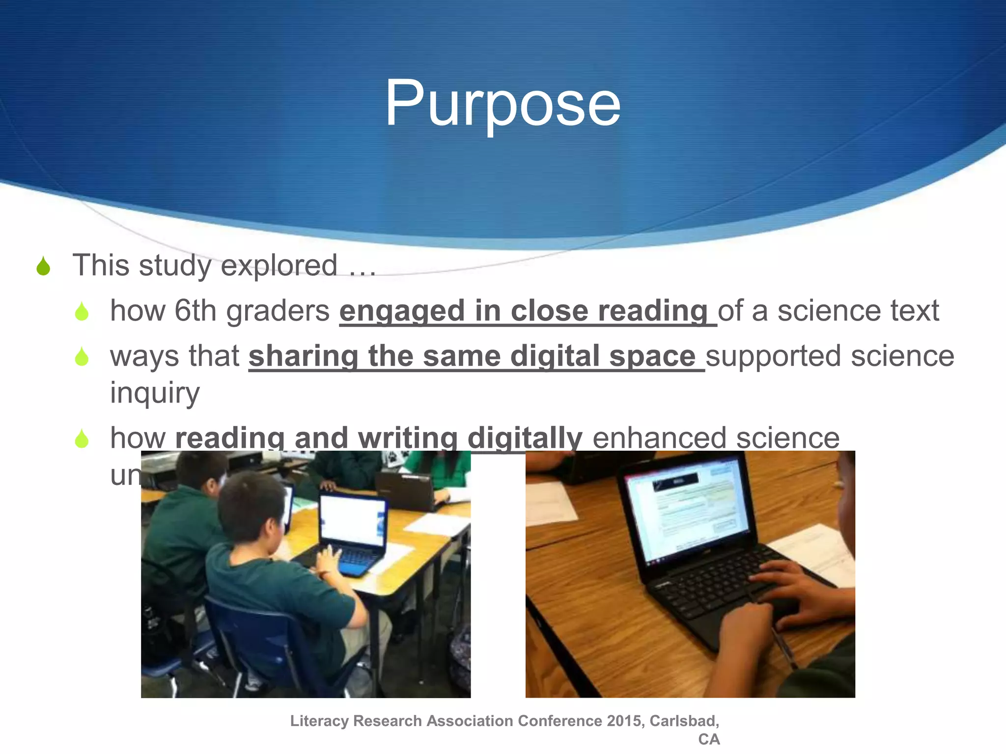 Purpose
S This study explored …
S how 6th graders engaged in close reading of a science text
S ways that sharing the same digital space supported science
inquiry
S how reading and writing digitally enhanced science
understanding
Literacy Research Association Conference 2015, Carlsbad,
CA
 