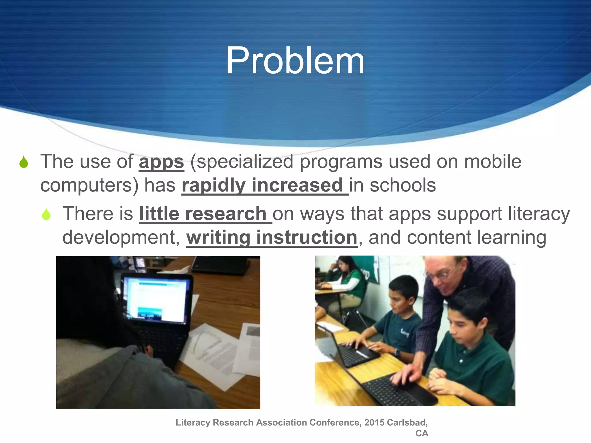 Problem
S The use of apps (specialized programs used on mobile
computers) has rapidly increased in schools
S There is little research on ways that apps support literacy
development, writing instruction, and content learning
Literacy Research Association Conference, 2015 Carlsbad,
CA
 