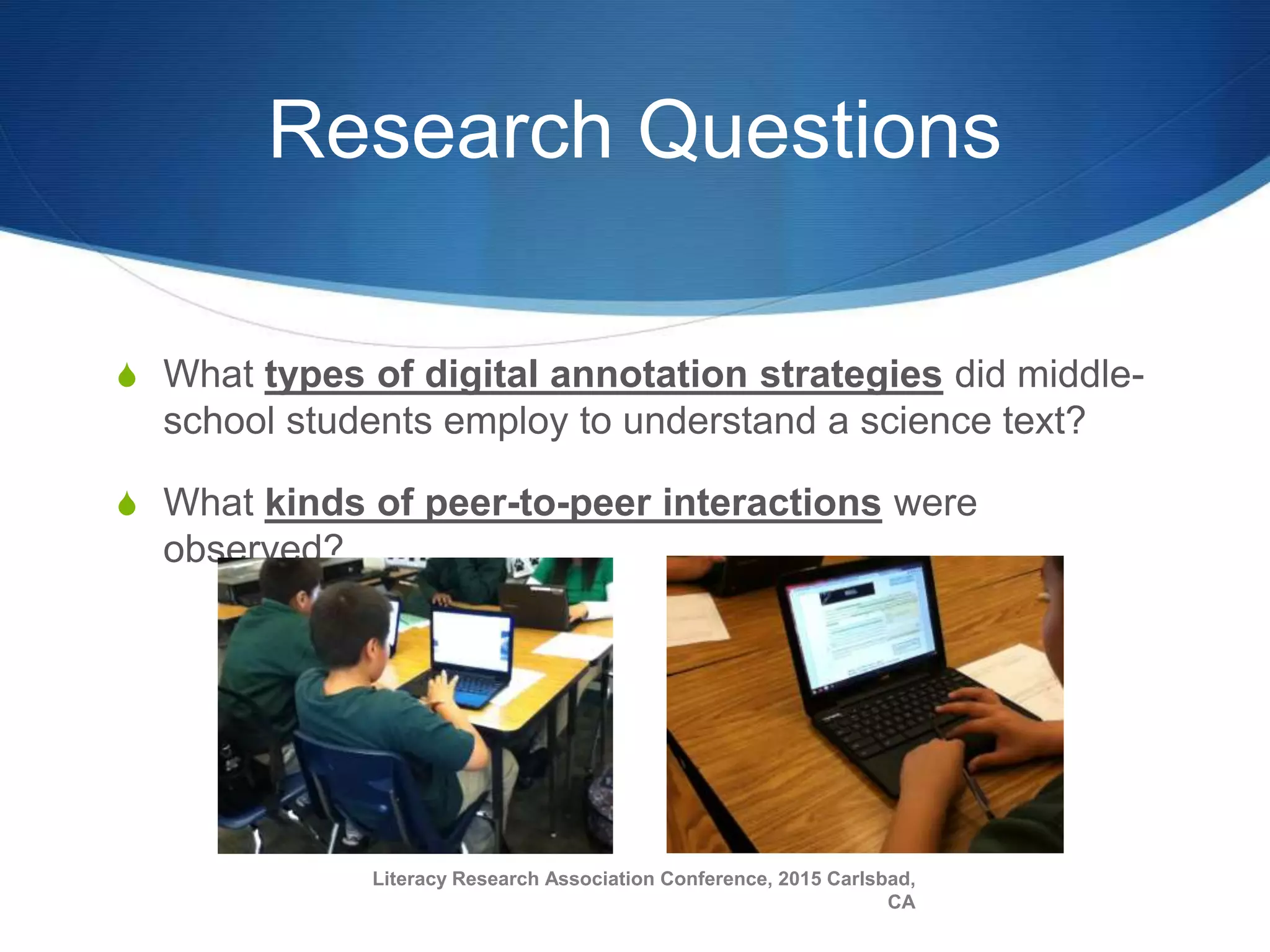 Research Questions
S What types of digital annotation strategies did middle-
school students employ to understand a science text?
S What kinds of peer-to-peer interactions were
observed?
Literacy Research Association Conference, 2015 Carlsbad,
CA
 
