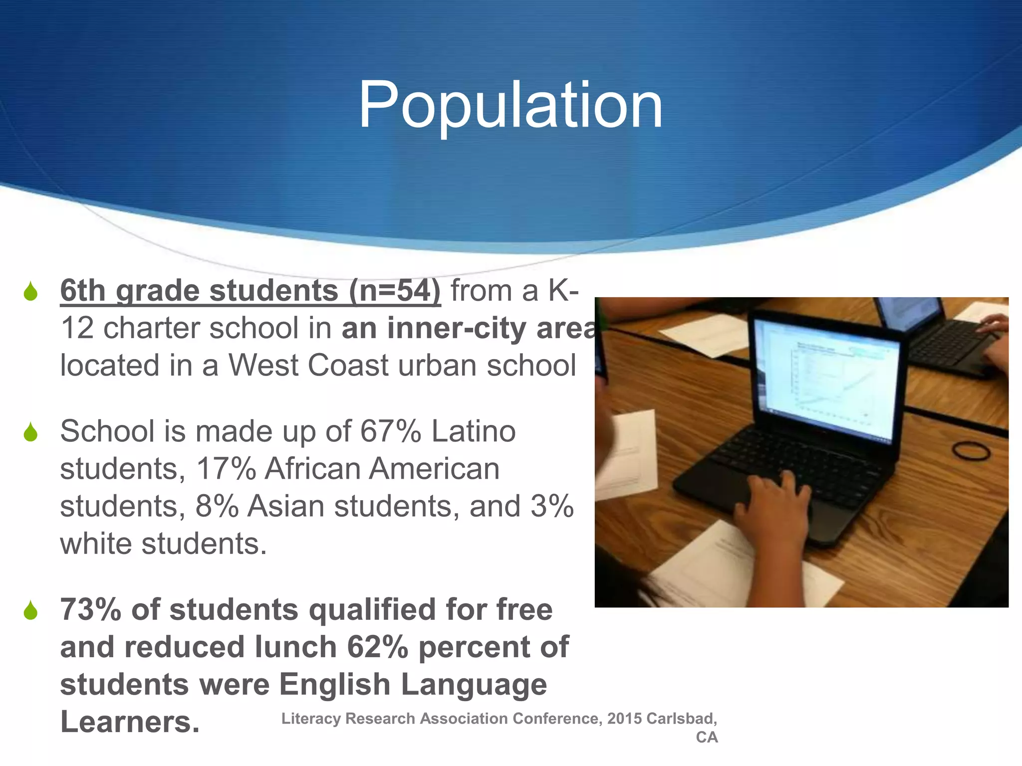 Population
S 6th grade students (n=54) from a K-
12 charter school in an inner-city area
located in a West Coast urban school
S School is made up of 67% Latino
students, 17% African American
students, 8% Asian students, and 3%
white students.
S 73% of students qualified for free
and reduced lunch 62% percent of
students were English Language
Learners. Literacy Research Association Conference, 2015 Carlsbad,
CA
 
