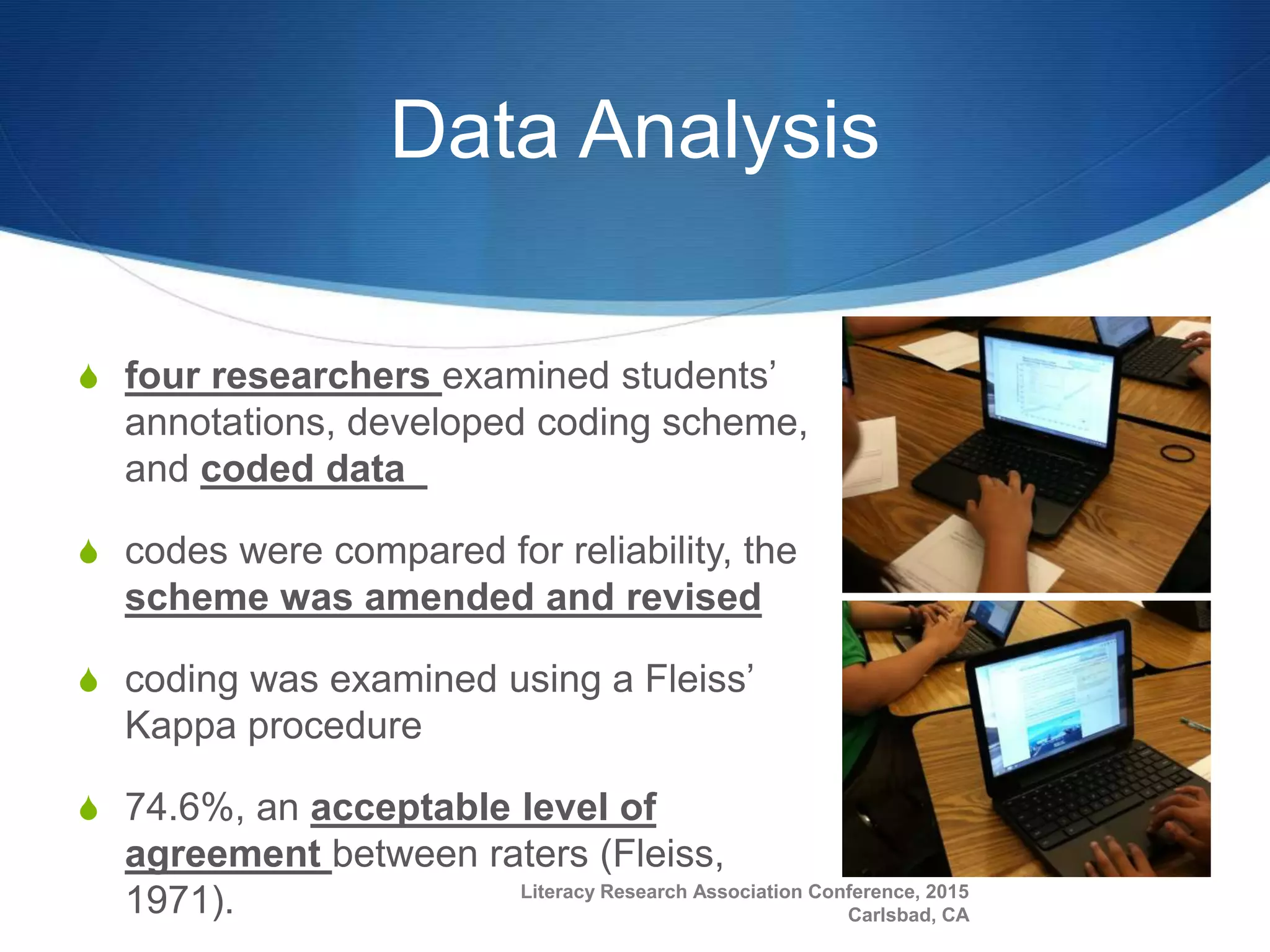 Data Analysis
S four researchers examined students’
annotations, developed coding scheme,
and coded data
S codes were compared for reliability, the
scheme was amended and revised
S coding was examined using a Fleiss’
Kappa procedure
S 74.6%, an acceptable level of
agreement between raters (Fleiss,
1971). Literacy Research Association Conference, 2015
Carlsbad, CA
 