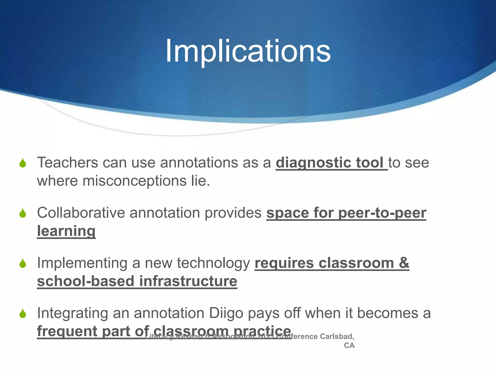 Implications
S Teachers can use annotations as a diagnostic tool to see
where misconceptions lie.
S Collaborative annotation provides space for peer-to-peer
learning
S Implementing a new technology requires classroom &
school-based infrastructure
S Integrating an annotation Diigo pays off when it becomes a
frequent part of classroom practiceLiteracy Research Association 2015 Conference Carlsbad,
CA
 