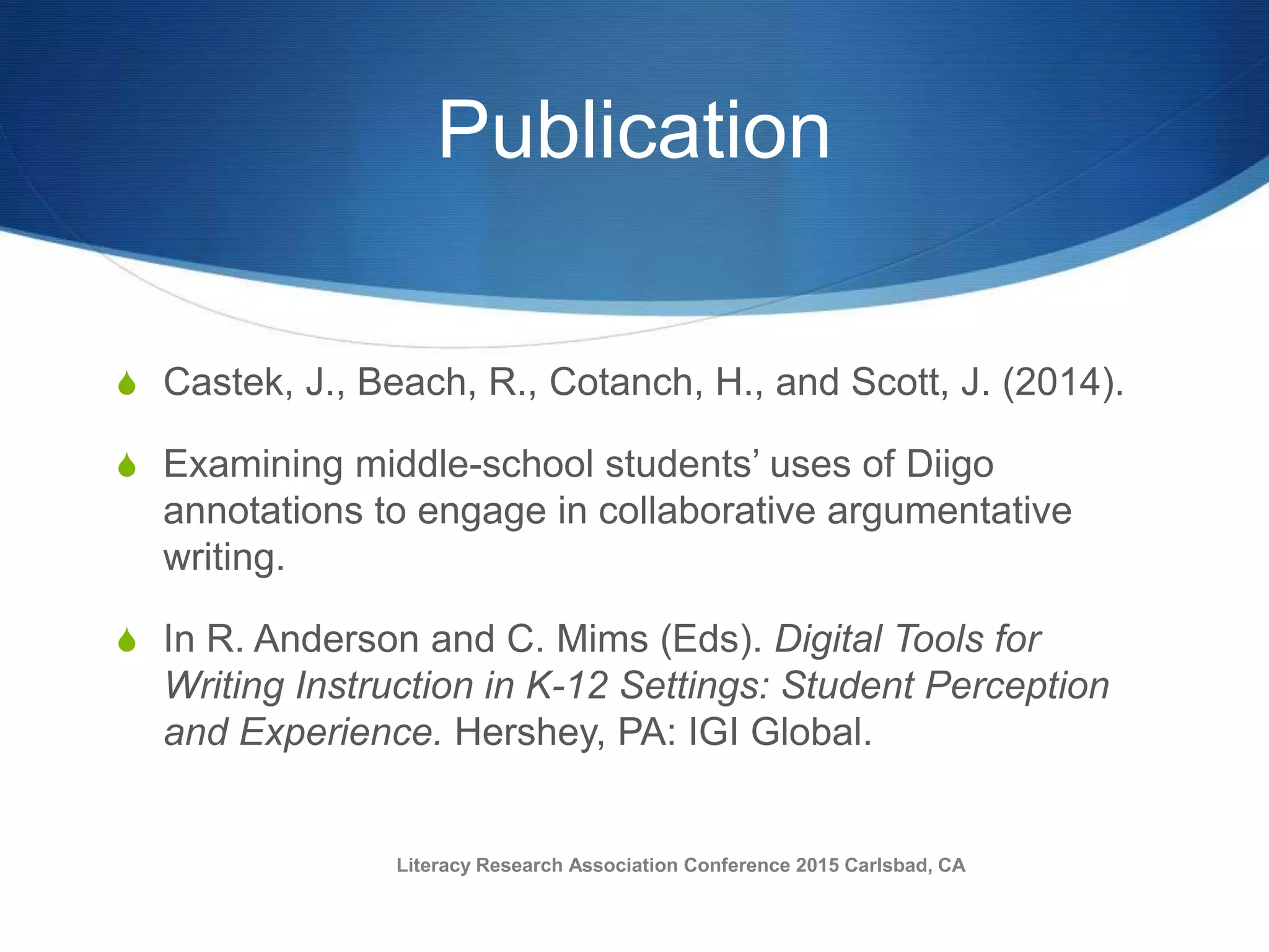 Publication
S Castek, J., Beach, R., Cotanch, H., and Scott, J. (2014).
S Examining middle-school students’ uses of Diigo
annotations to engage in collaborative argumentative
writing.
S In R. Anderson and C. Mims (Eds). Digital Tools for
Writing Instruction in K-12 Settings: Student Perception
and Experience. Hershey, PA: IGI Global.
Literacy Research Association Conference 2015 Carlsbad, CA
 