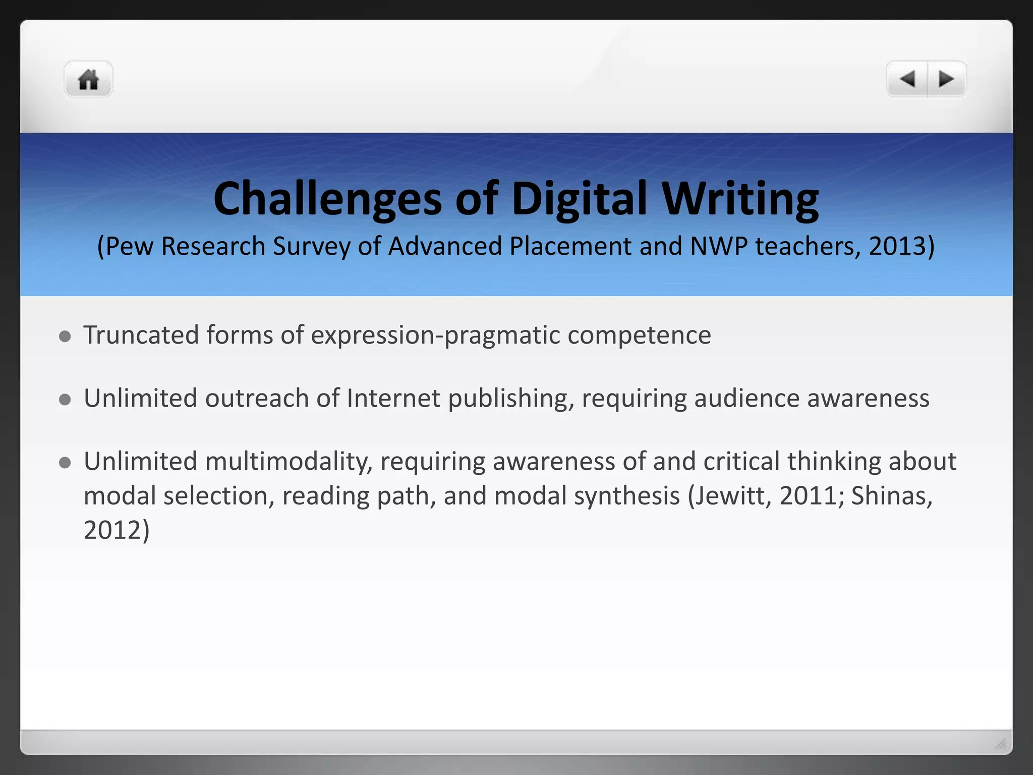 Challenges of Digital Writing
(Pew Research Survey of Advanced Placement and NWP teachers, 2013)
 Truncated forms of expression-pragmatic competence
 Unlimited outreach of Internet publishing, requiring audience awareness
 Unlimited multimodality, requiring awareness of and critical thinking about
modal selection, reading path, and modal synthesis (Jewitt, 2011; Shinas,
2012)
 