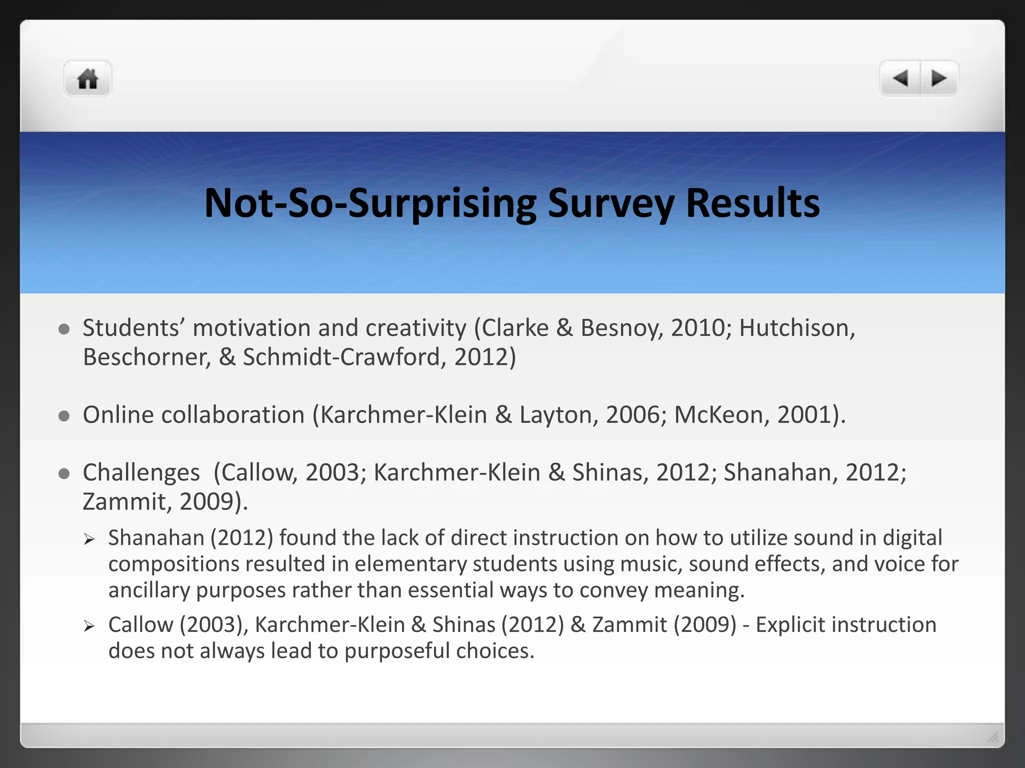 Not-So-Surprising Survey Results
 Students’ motivation and creativity (Clarke & Besnoy, 2010; Hutchison,
Beschorner, & Schmidt-Crawford, 2012)
 Online collaboration (Karchmer-Klein & Layton, 2006; McKeon, 2001).
 Challenges (Callow, 2003; Karchmer-Klein & Shinas, 2012; Shanahan, 2012;
Zammit, 2009).
 Shanahan (2012) found the lack of direct instruction on how to utilize sound in digital
compositions resulted in elementary students using music, sound effects, and voice for
ancillary purposes rather than essential ways to convey meaning.
 Callow (2003), Karchmer-Klein & Shinas (2012) & Zammit (2009) - Explicit instruction
does not always lead to purposeful choices.
 