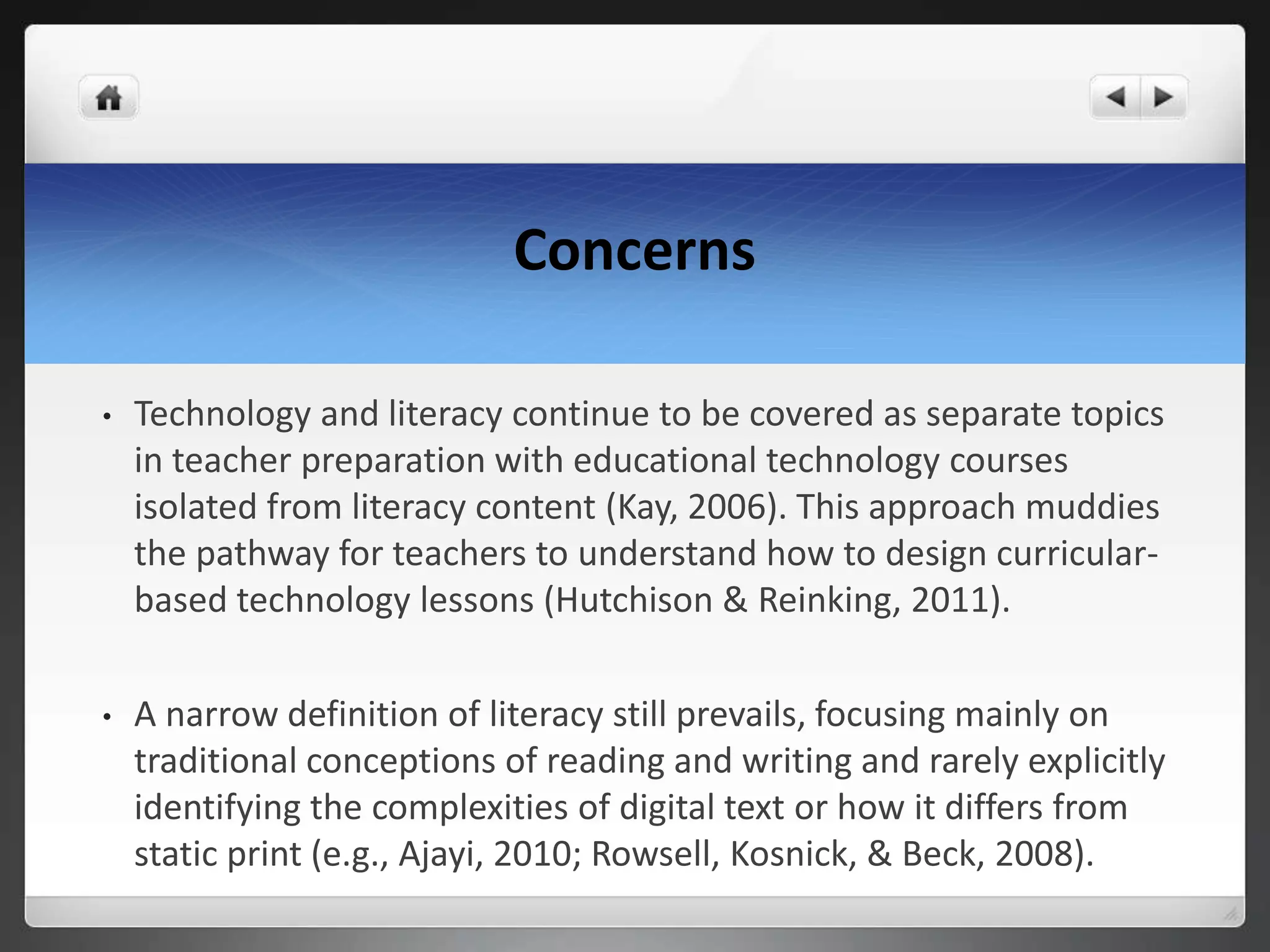 Concerns
• Technology and literacy continue to be covered as separate topics
in teacher preparation with educational technology courses
isolated from literacy content (Kay, 2006). This approach muddies
the pathway for teachers to understand how to design curricular-
based technology lessons (Hutchison & Reinking, 2011).
• A narrow definition of literacy still prevails, focusing mainly on
traditional conceptions of reading and writing and rarely explicitly
identifying the complexities of digital text or how it differs from
static print (e.g., Ajayi, 2010; Rowsell, Kosnick, & Beck, 2008).
 