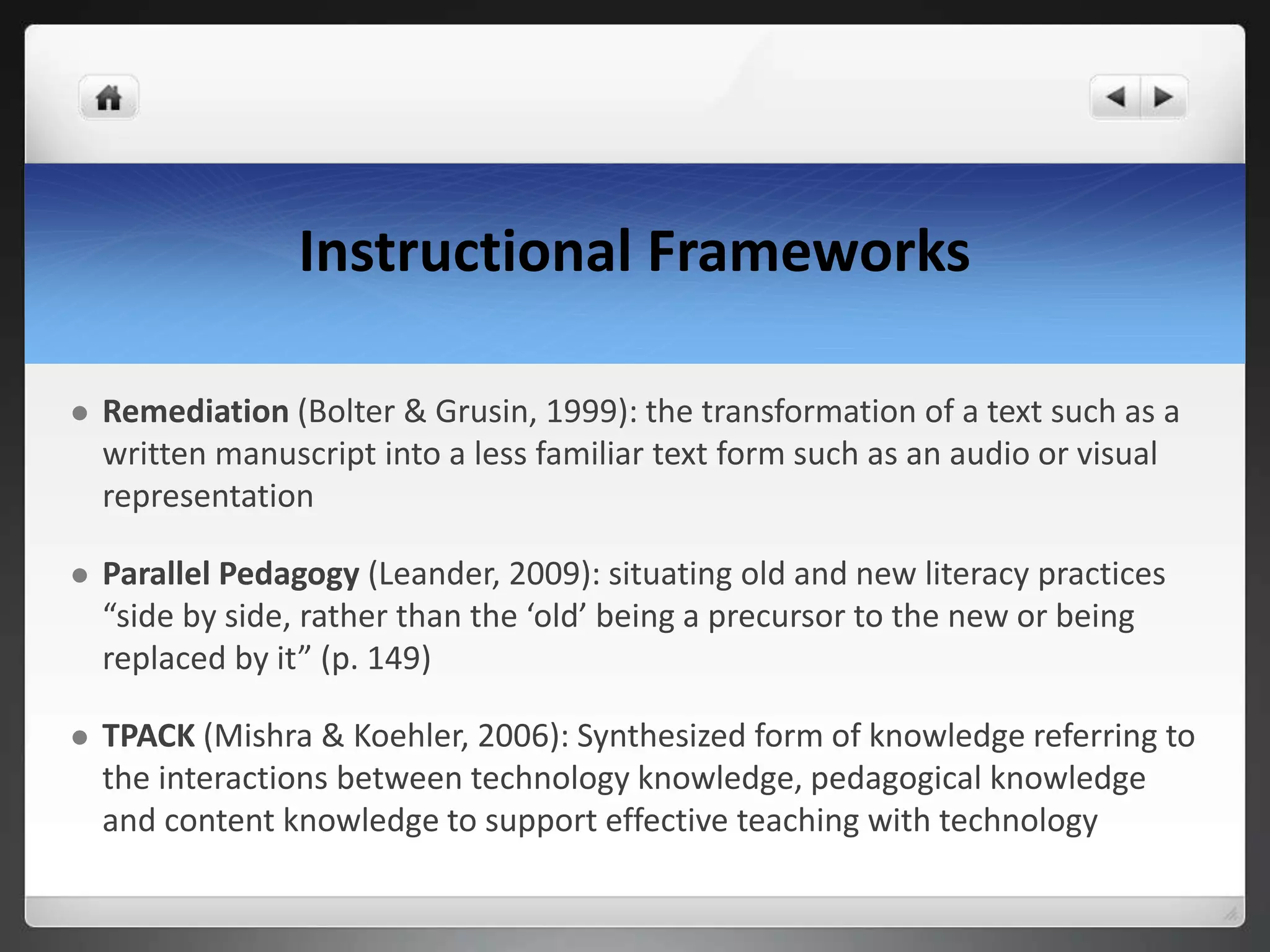 Instructional Frameworks
 Remediation (Bolter & Grusin, 1999): the transformation of a text such as a
written manuscript into a less familiar text form such as an audio or visual
representation
 Parallel Pedagogy (Leander, 2009): situating old and new literacy practices
“side by side, rather than the ‘old’ being a precursor to the new or being
replaced by it” (p. 149)
 TPACK (Mishra & Koehler, 2006): Synthesized form of knowledge referring to
the interactions between technology knowledge, pedagogical knowledge
and content knowledge to support effective teaching with technology
 